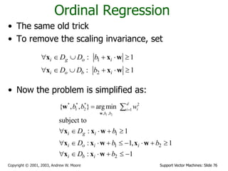Support Vector Machines: Slide 76Copyright © 2001, 2003, Andrew W. Moore
Ordinal Regression
• The same old trick
• To remove the scaling invariance, set
• Now the problem is simplified as:
1
2
: 1
: 1
i g o i
i o b i
D D b
D D b
     
     
x x w
x x w
1 2
* * * 2
1 2 1
, ,
{ , , } argmin
d
ii
b b
b b w
 
w
w
1
1 2
2
subject to
: 1
: 1, 1
: 1
i g i
i o i i
i b i
D b
D b b
D b
    
        
     
x x w
x x w x w
x x w
 