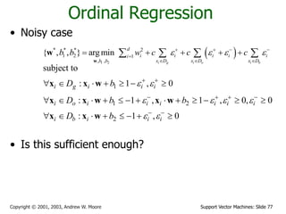 Support Vector Machines: Slide 77Copyright © 2001, 2003, Andrew W. Moore
Ordinal Regression
• Noisy case
• Is this sufficient enough?
 
1 2
* * * 2
1 2 1
, ,
{ , , } argmin
i g i o i b
d
i i i i ii
x D x D x Db b
b b w c c c      

  
       
w
w
1
1 2
2
subject to
: 1 , 0
: 1 , 1 , 0, 0
: 1 , 0
i g i i i
i o i i i i i i
i b i i i
D b
D b b
D b
 
   
 
 
   
 
      
            
       
x x w
x x w x w
x x w
 