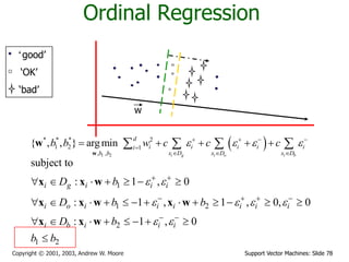 Support Vector Machines: Slide 78Copyright © 2001, 2003, Andrew W. Moore
Ordinal Regression
‘good’
‘OK’
‘bad’
w
 
1 2
* * * 2
1 2 1
, ,
{ , , } argmin
i g i o i b
d
i i i i ii
x D x D x Db b
b b w c c c      

  
       
w
w
1
1 2
2
1 2
subject to
: 1 , 0
: 1 , 1 , 0, 0
: 1 , 0
i g i i i
i o i i i i i i
i b i i i
D b
D b b
D b
b b
 
   
 
 
   
 
      
            
       

x x w
x x w x w
x x w
 