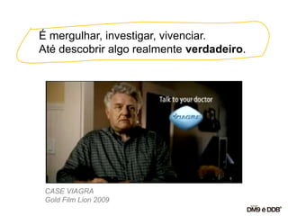 É mergulhar, investigar, vivenciar.
Até descobrir algo realmente verdadeiro.
CASE VIAGRA
Gold Film Lion 2009
 