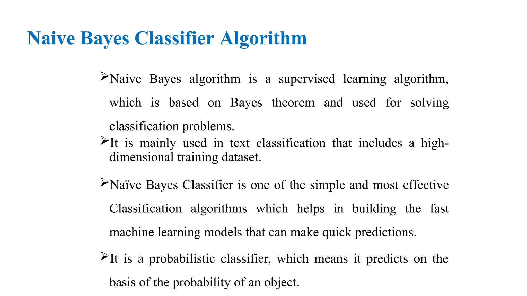 Naive Bayes Classifier Algorithm
Naive Bayes algorithm is a supervised learning algorithm,
which is based on Bayes theorem and used for solving
classification problems.
It is mainly used in text classification that includes a high-
dimensional training dataset.
Naïve Bayes Classifier is one of the simple and most effective
Classification algorithms which helps in building the fast
machine learning models that can make quick predictions.
It is a probabilistic classifier, which means it predicts on the
basis of the probability of an object.
 