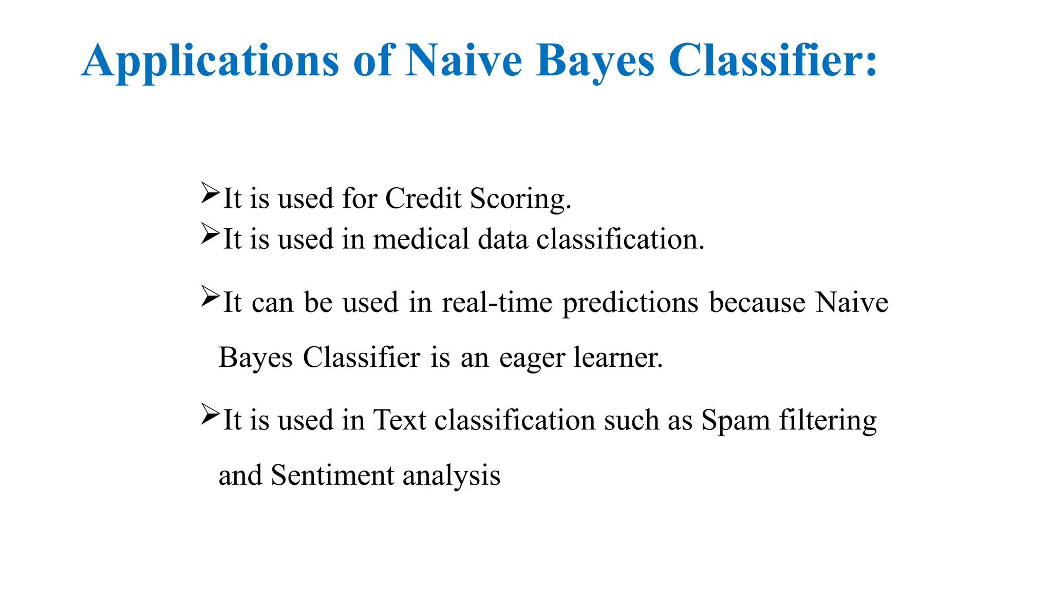 Applications of Naive Bayes Classifier:
It is used for Credit Scoring.
It is used in medical data classification.
It can be used in real-time predictions because Naive
Bayes Classifier is an eager learner.
It is used in Text classification such as Spam filtering
and Sentiment analysis
 