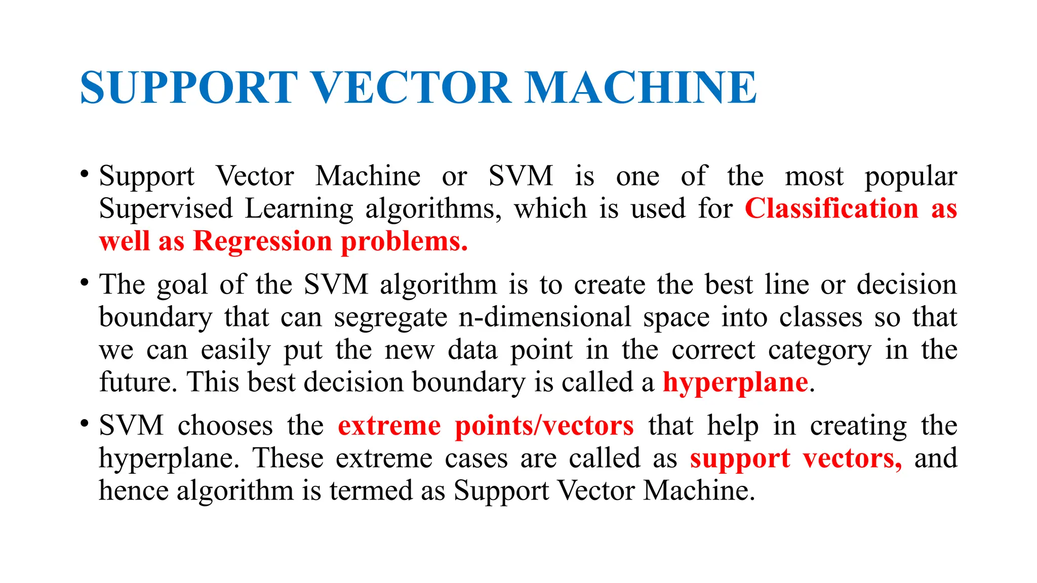 SUPPORT VECTOR MACHINE
• Support Vector Machine or SVM is one of the most popular
Supervised Learning algorithms, which is used for Classification as
well as Regression problems.
• The goal of the SVM algorithm is to create the best line or decision
boundary that can segregate n-dimensional space into classes so that
we can easily put the new data point in the correct category in the
future. This best decision boundary is called a hyperplane.
• SVM chooses the extreme points/vectors that help in creating the
hyperplane. These extreme cases are called as support vectors, and
hence algorithm is termed as Support Vector Machine.
 