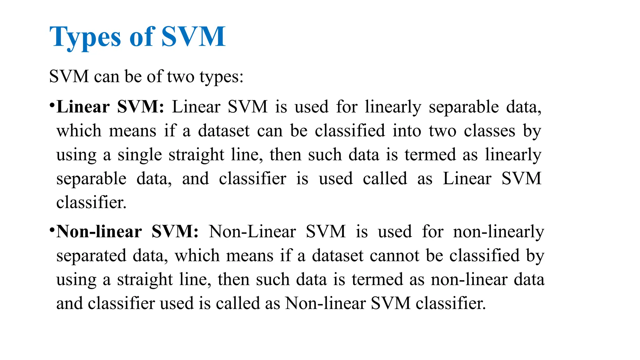 Types of SVM
SVM can be of two types:
•Linear SVM: Linear SVM is used for linearly separable data,
which means if a dataset can be classified into two classes by
using a single straight line, then such data is termed as linearly
separable data, and classifier is used called as Linear SVM
classifier.
•Non-linear SVM: Non-Linear SVM is used for non-linearly
separated data, which means if a dataset cannot be classified by
using a straight line, then such data is termed as non-linear data
and classifier used is called as Non-linear SVM classifier.
 