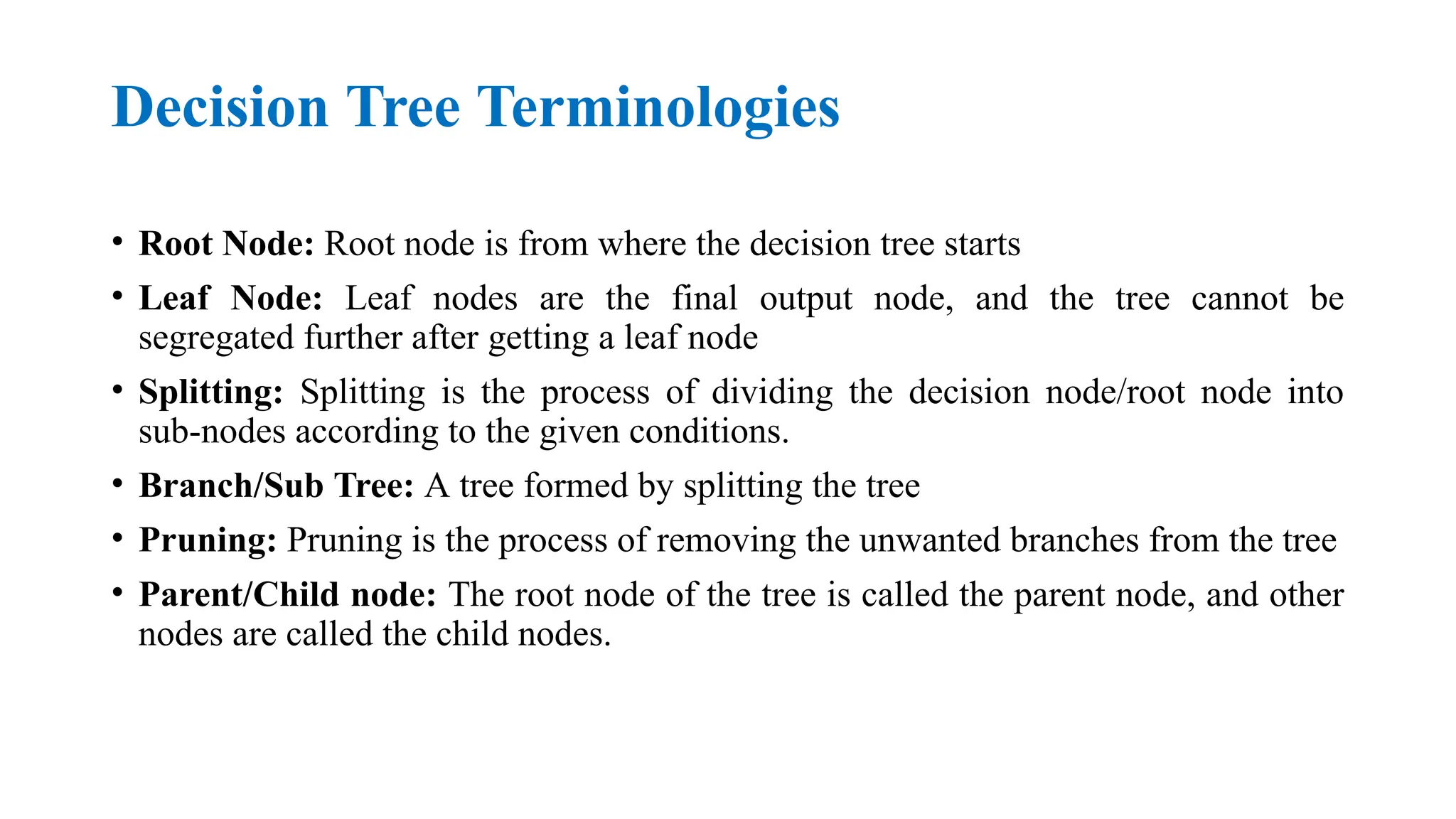 Decision Tree Terminologies
• Root Node: Root node is from where the decision tree starts
• Leaf Node: Leaf nodes are the final output node, and the tree cannot be
segregated further after getting a leaf node
• Splitting: Splitting is the process of dividing the decision node/root node into
sub-nodes according to the given conditions.
• Branch/Sub Tree: A tree formed by splitting the tree
• Pruning: Pruning is the process of removing the unwanted branches from the tree
• Parent/Child node: The root node of the tree is called the parent node, and other
nodes are called the child nodes.
 