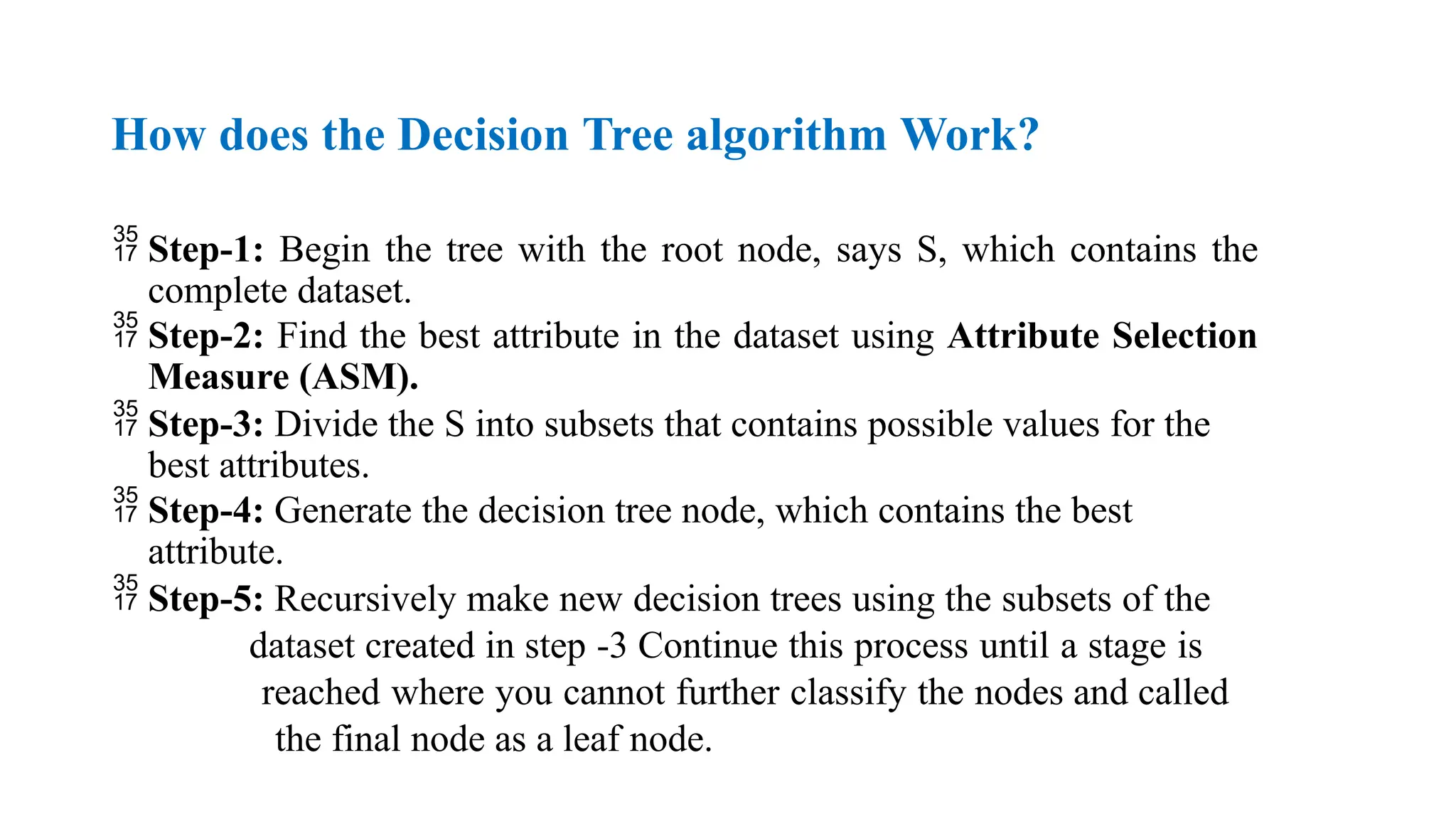 How does the Decision Tree algorithm Work?
 Step-1: Begin the tree with the root node, says S, which contains the
complete dataset.
 Step-2: Find the best attribute in the dataset using Attribute Selection
Measure (ASM).
 Step-3: Divide the S into subsets that contains possible values for the
best attributes.
 Step-4: Generate the decision tree node, which contains the best
attribute.
 Step-5: Recursively make new decision trees using the subsets of the
dataset created in step -3 Continue this process until a stage is
reached where you cannot further classify the nodes and called
the final node as a leaf node.
 