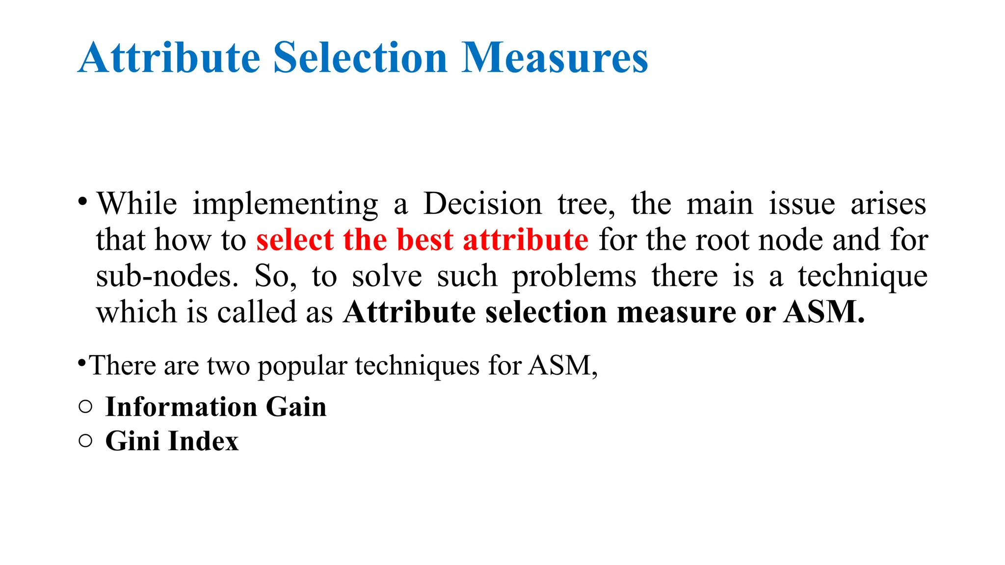Attribute Selection Measures
• While implementing a Decision tree, the main issue arises
that how to select the best attribute for the root node and for
sub-nodes. So, to solve such problems there is a technique
which is called as Attribute selection measure or ASM.
•There are two popular techniques for ASM,
o Information Gain
o Gini Index
 