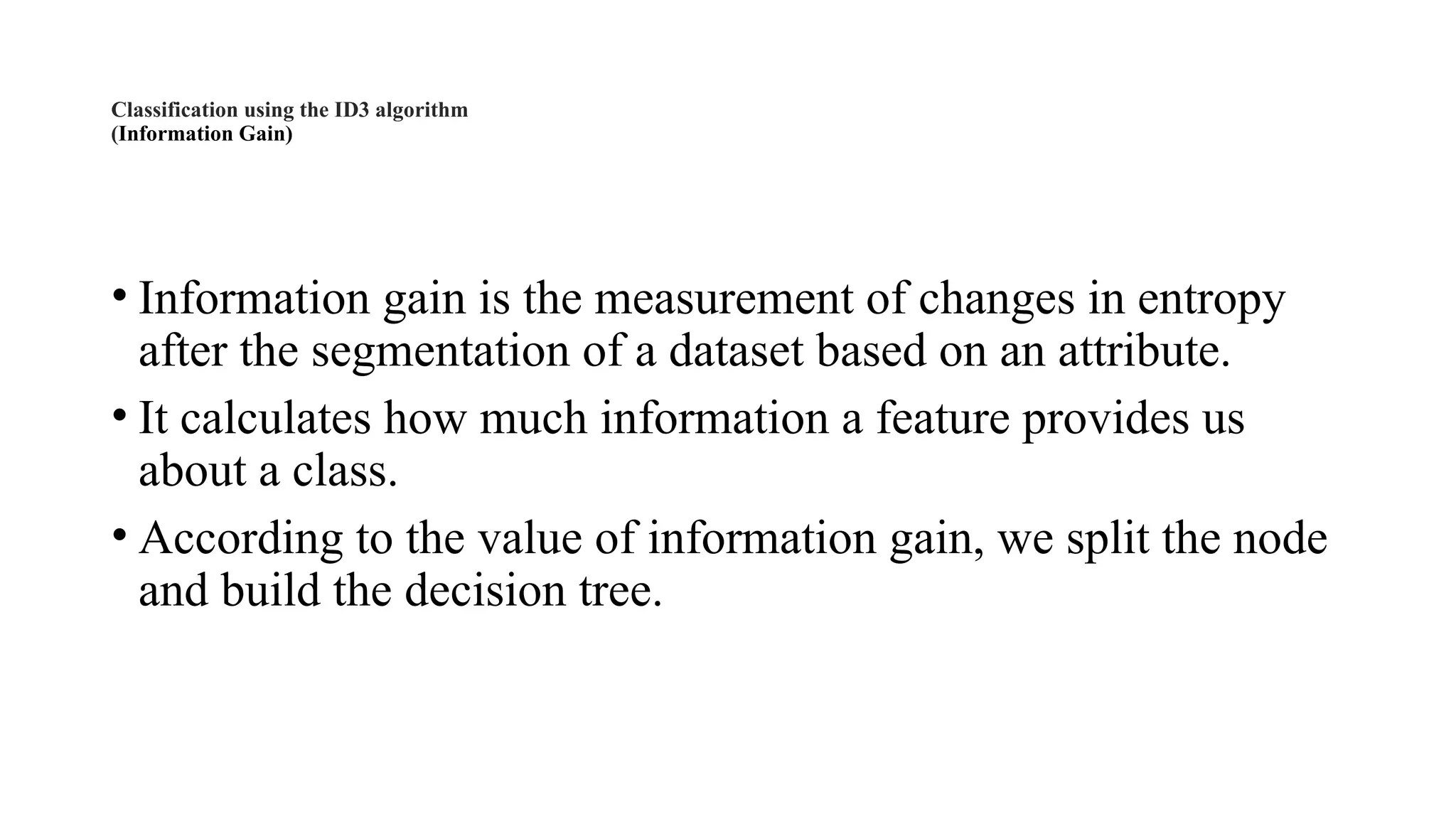 Classification using the ID3 algorithm
(Information Gain)
• Information gain is the measurement of changes in entropy
after the segmentation of a dataset based on an attribute.
• It calculates how much information a feature provides us
about a class.
• According to the value of information gain, we split the node
and build the decision tree.
 