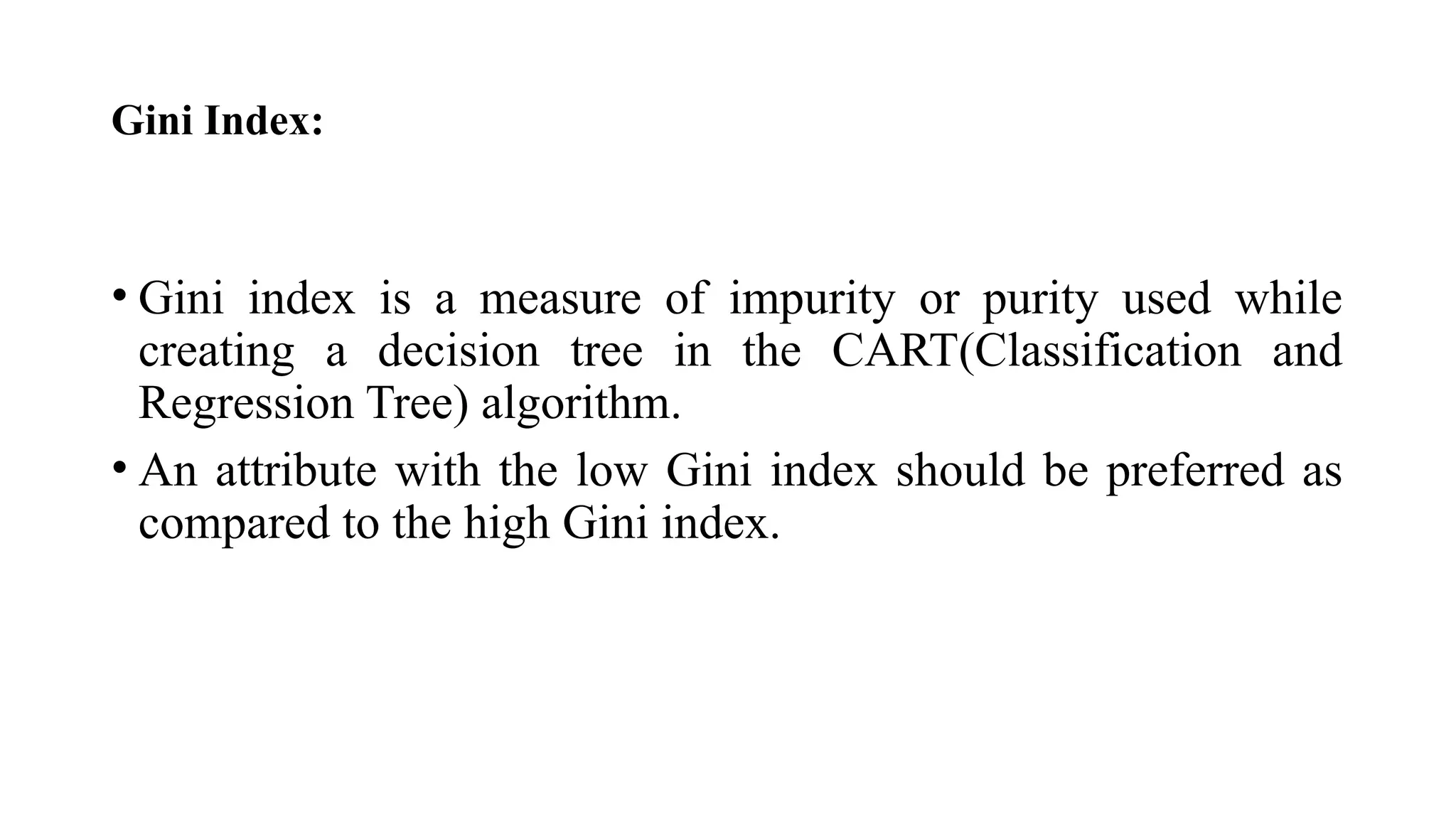 Gini Index:
• Gini index is a measure of impurity or purity used while
creating a decision tree in the CART(Classification and
Regression Tree) algorithm.
• An attribute with the low Gini index should be preferred as
compared to the high Gini index.
 