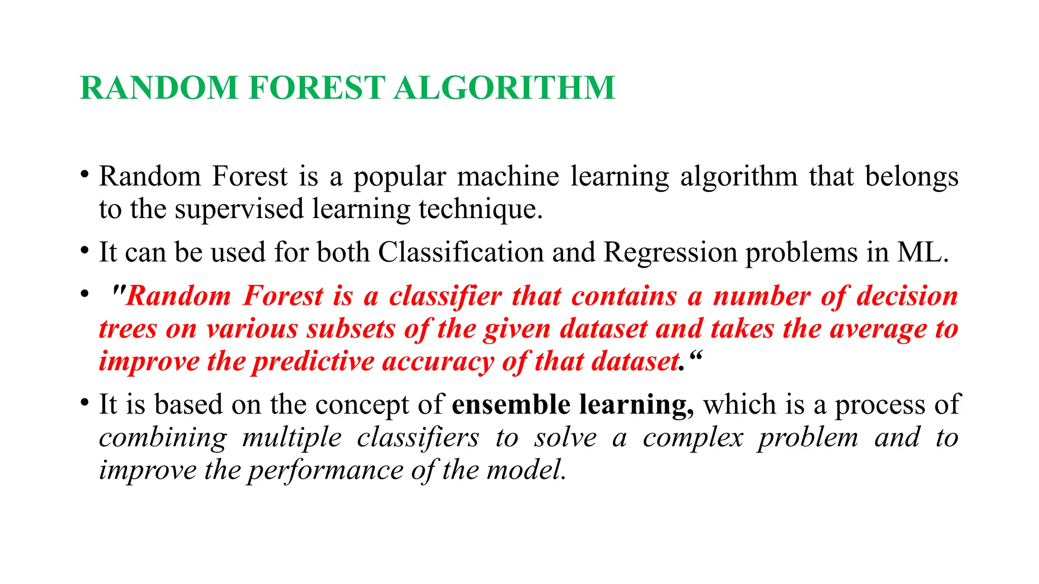 RANDOM FOREST ALGORITHM
• Random Forest is a popular machine learning algorithm that belongs
to the supervised learning technique.
• It can be used for both Classification and Regression problems in ML.
• "Random Forest is a classifier that contains a number of decision
trees on various subsets of the given dataset and takes the average to
improve the predictive accuracy of that dataset.“
• It is based on the concept of ensemble learning, which is a process of
combining multiple classifiers to solve a complex problem and to
improve the performance of the model.
 