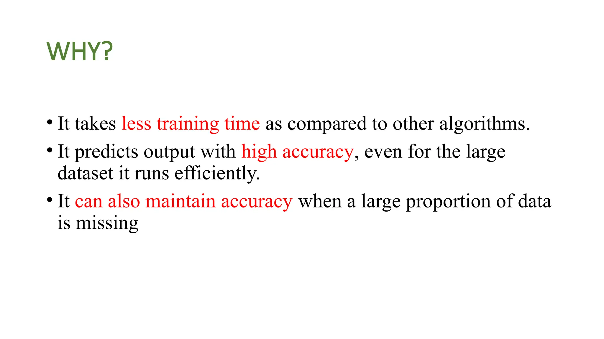 WHY?
• It takes less training time as compared to other algorithms.
• It predicts output with high accuracy, even for the large
dataset it runs efficiently.
• It can also maintain accuracy when a large proportion of data
is missing
 