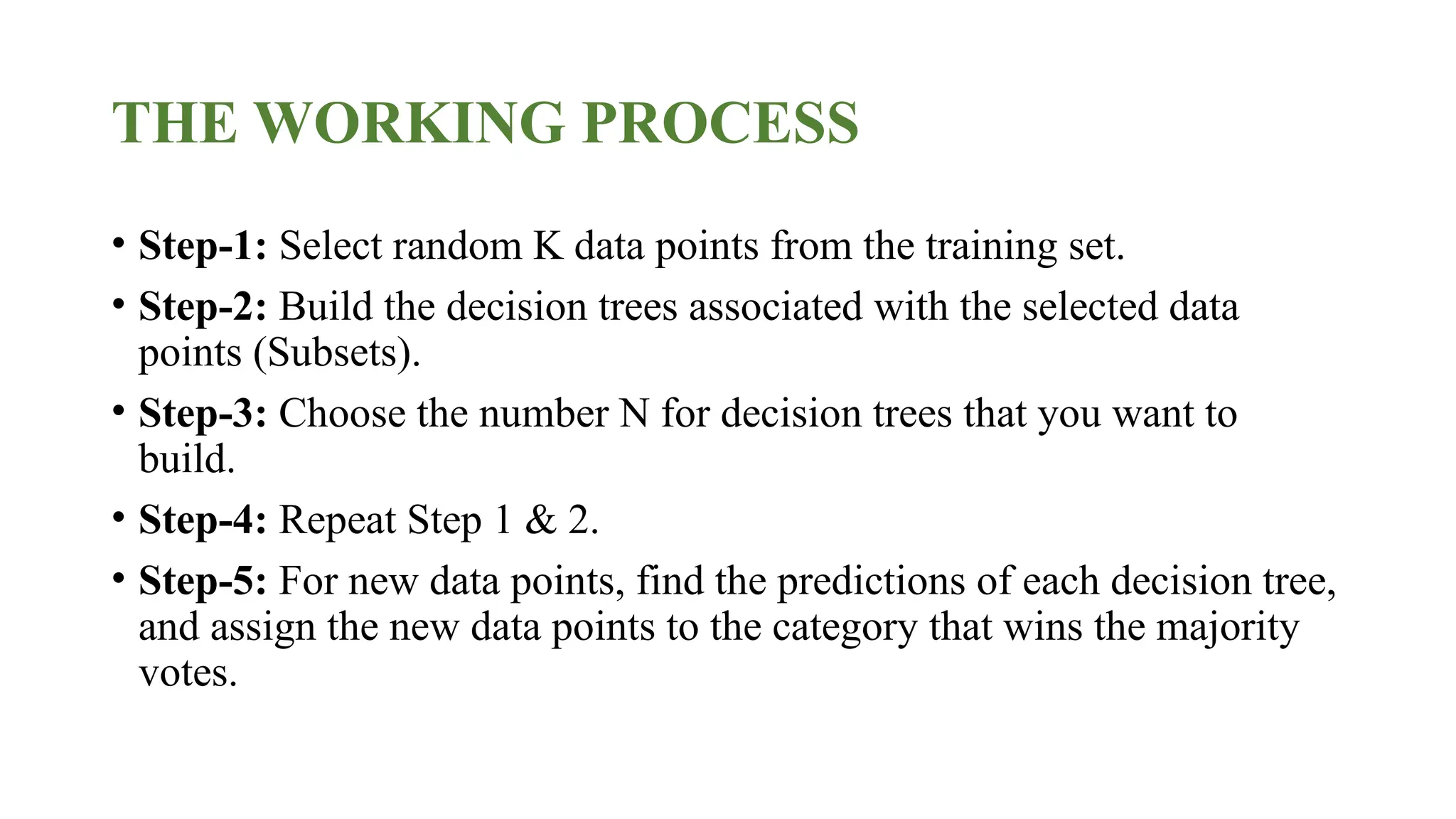 THE WORKING PROCESS
• Step-1: Select random K data points from the training set.
• Step-2: Build the decision trees associated with the selected data
points (Subsets).
• Step-3: Choose the number N for decision trees that you want to
build.
• Step-4: Repeat Step 1 & 2.
• Step-5: For new data points, find the predictions of each decision tree,
and assign the new data points to the category that wins the majority
votes.
 