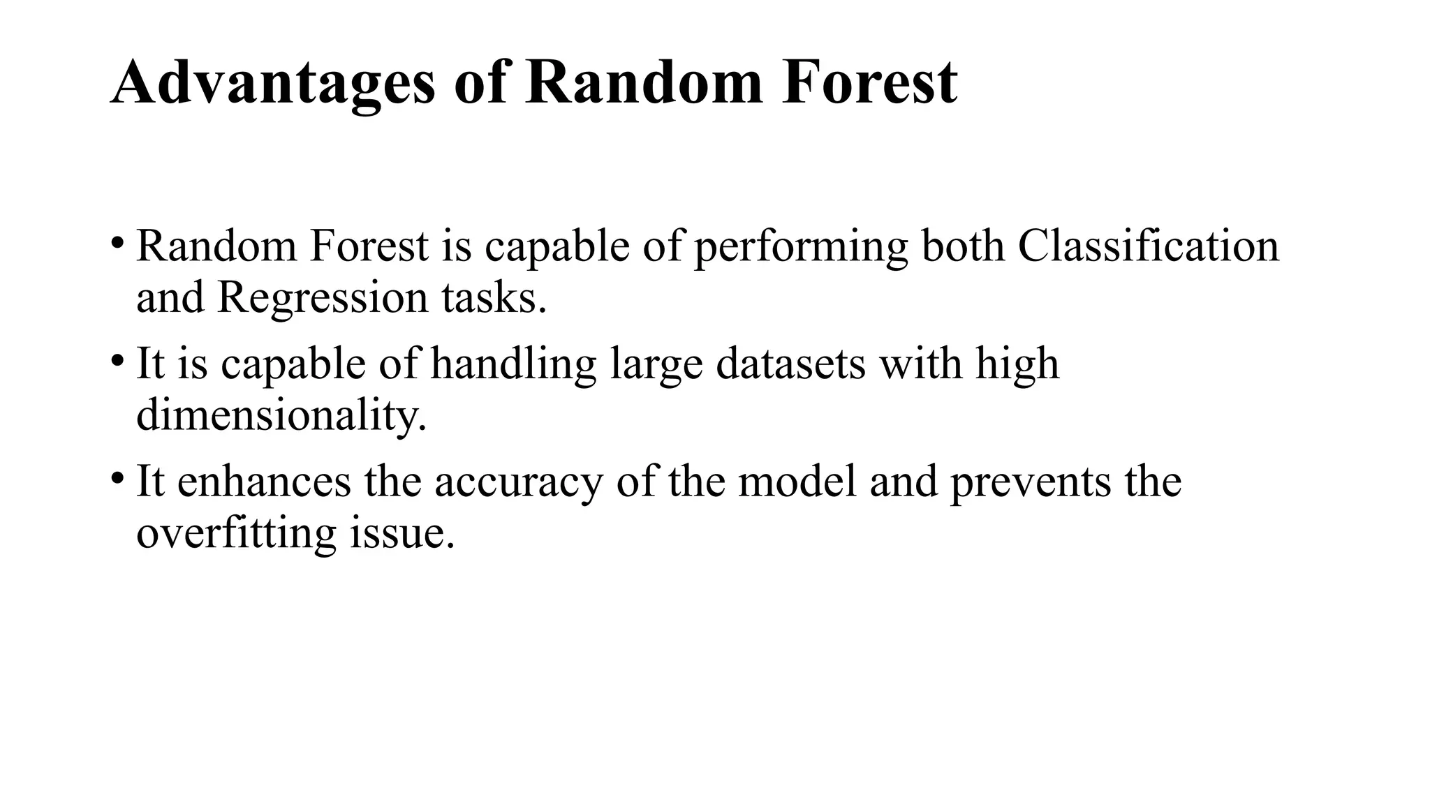 Advantages of Random Forest
• Random Forest is capable of performing both Classification
and Regression tasks.
• It is capable of handling large datasets with high
dimensionality.
• It enhances the accuracy of the model and prevents the
overfitting issue.
 