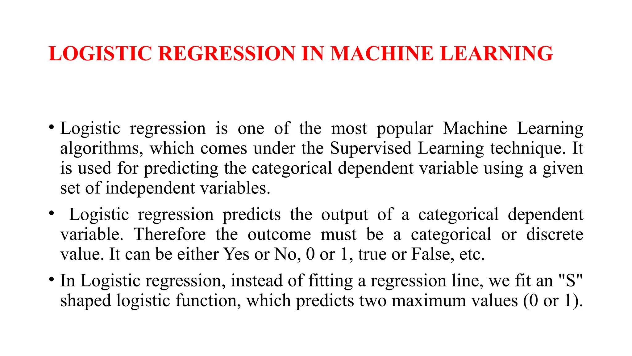 LOGISTIC REGRESSION IN MACHINE LEARNING
• Logistic regression is one of the most popular Machine Learning
algorithms, which comes under the Supervised Learning technique. It
is used for predicting the categorical dependent variable using a given
set of independent variables.
• Logistic regression predicts the output of a categorical dependent
variable. Therefore the outcome must be a categorical or discrete
value. It can be either Yes or No, 0 or 1, true or False, etc.
• In Logistic regression, instead of fitting a regression line, we fit an "S"
shaped logistic function, which predicts two maximum values (0 or 1).
 