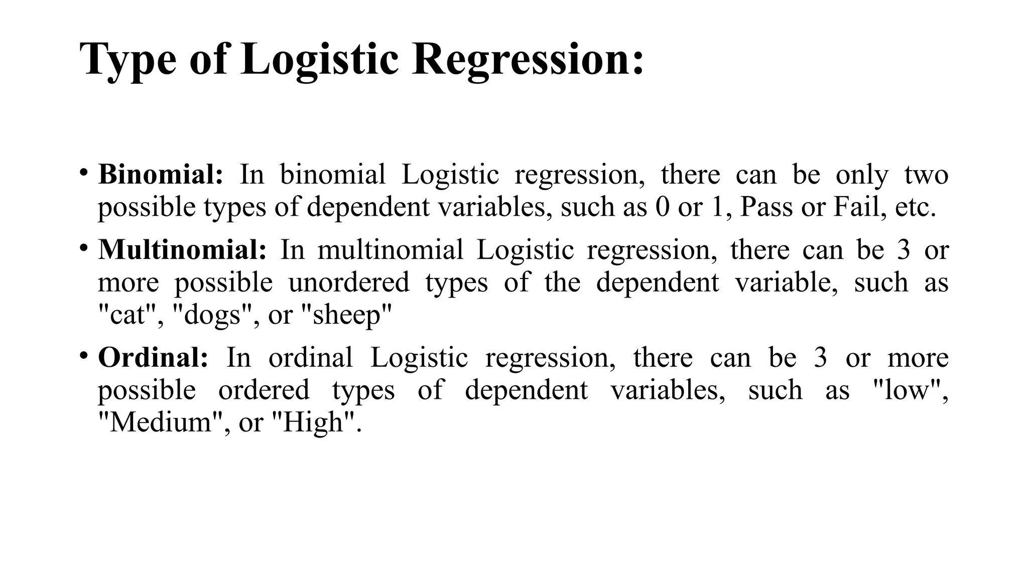 Type of Logistic Regression:
• Binomial: In binomial Logistic regression, there can be only two
possible types of dependent variables, such as 0 or 1, Pass or Fail, etc.
• Multinomial: In multinomial Logistic regression, there can be 3 or
more possible unordered types of the dependent variable, such as
"cat", "dogs", or "sheep"
• Ordinal: In ordinal Logistic regression, there can be 3 or more
possible ordered types of dependent variables, such as "low",
"Medium", or "High".
 