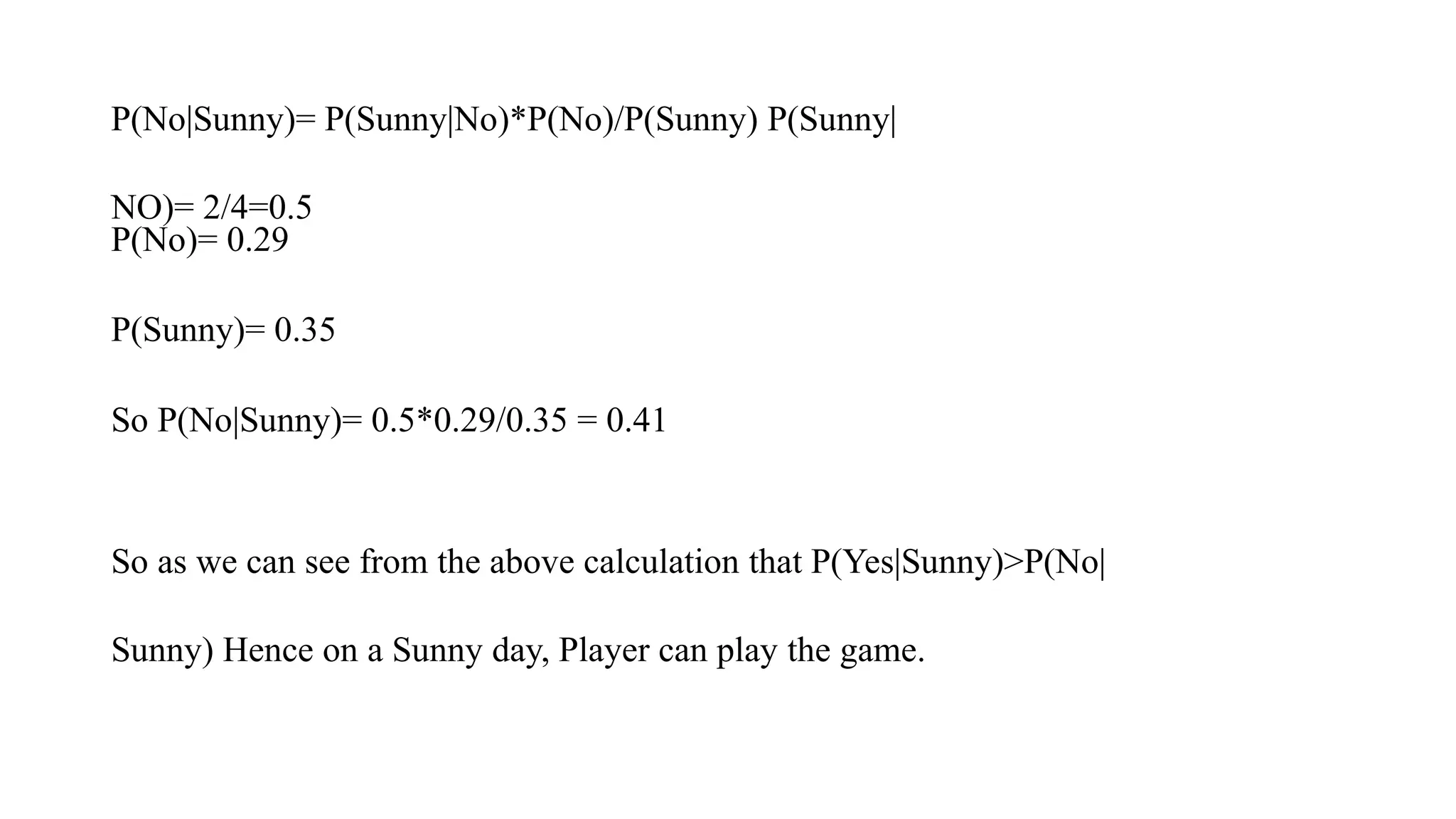 P(No|Sunny)= P(Sunny|No)*P(No)/P(Sunny) P(Sunny|
NO)= 2/4=0.5
P(No)= 0.29
P(Sunny)= 0.35
So P(No|Sunny)= 0.5*0.29/0.35 = 0.41
So as we can see from the above calculation that P(Yes|Sunny)>P(No|
Sunny) Hence on a Sunny day, Player can play the game.
 