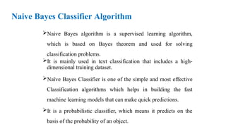 Naive Bayes Classifier Algorithm
Naive Bayes algorithm is a supervised learning algorithm,
which is based on Bayes theorem and used for solving
classification problems.
It is mainly used in text classification that includes a high-
dimensional training dataset.
Naïve Bayes Classifier is one of the simple and most effective
Classification algorithms which helps in building the fast
machine learning models that can make quick predictions.
It is a probabilistic classifier, which means it predicts on the
basis of the probability of an object.
 
