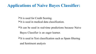 Applications of Naive Bayes Classifier:
It is used for Credit Scoring.
It is used in medical data classification.
It can be used in real-time predictions because Naive
Bayes Classifier is an eager learner.
It is used in Text classification such as Spam filtering
and Sentiment analysis
 