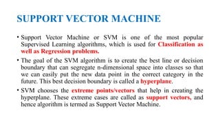 SUPPORT VECTOR MACHINE
• Support Vector Machine or SVM is one of the most popular
Supervised Learning algorithms, which is used for Classification as
well as Regression problems.
• The goal of the SVM algorithm is to create the best line or decision
boundary that can segregate n-dimensional space into classes so that
we can easily put the new data point in the correct category in the
future. This best decision boundary is called a hyperplane.
• SVM chooses the extreme points/vectors that help in creating the
hyperplane. These extreme cases are called as support vectors, and
hence algorithm is termed as Support Vector Machine.
 