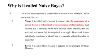 Why is it called Naive Bayes?
•
 The Naïve Bayes algorithm is comprised of two words Naïve and Bayes, Which
can be described as:
 Naive: It is called Naïve because it assumes that the occurrence of a
certain feature is independent of the occurrence of other features. Such
as if the fruit is identified on the bases of color, shape, and taste, then red,
spherical, and sweet fruit is recognized as an apple. Hence each feature
individually contributes to identify that it is an apple without depending on
each other.
 Bayes: It is called Bayes because it depends on the principle of Bayes'
Theorem.
 