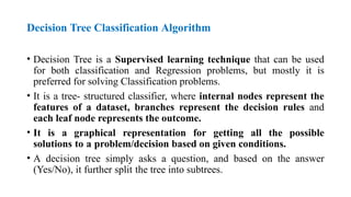 Decision Tree Classification Algorithm
• Decision Tree is a Supervised learning technique that can be used
for both classification and Regression problems, but mostly it is
preferred for solving Classification problems.
• It is a tree- structured classifier, where internal nodes represent the
features of a dataset, branches represent the decision rules and
each leaf node represents the outcome.
• It is a graphical representation for getting all the possible
solutions to a problem/decision based on given conditions.
• A decision tree simply asks a question, and based on the answer
(Yes/No), it further split the tree into subtrees.
 
