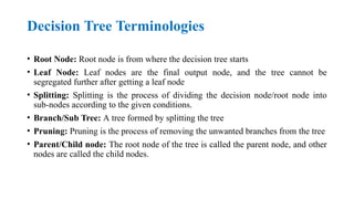 Decision Tree Terminologies
• Root Node: Root node is from where the decision tree starts
• Leaf Node: Leaf nodes are the final output node, and the tree cannot be
segregated further after getting a leaf node
• Splitting: Splitting is the process of dividing the decision node/root node into
sub-nodes according to the given conditions.
• Branch/Sub Tree: A tree formed by splitting the tree
• Pruning: Pruning is the process of removing the unwanted branches from the tree
• Parent/Child node: The root node of the tree is called the parent node, and other
nodes are called the child nodes.
 