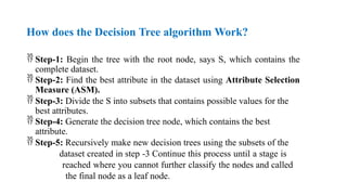 How does the Decision Tree algorithm Work?
 Step-1: Begin the tree with the root node, says S, which contains the
complete dataset.
 Step-2: Find the best attribute in the dataset using Attribute Selection
Measure (ASM).
 Step-3: Divide the S into subsets that contains possible values for the
best attributes.
 Step-4: Generate the decision tree node, which contains the best
attribute.
 Step-5: Recursively make new decision trees using the subsets of the
dataset created in step -3 Continue this process until a stage is
reached where you cannot further classify the nodes and called
the final node as a leaf node.
 