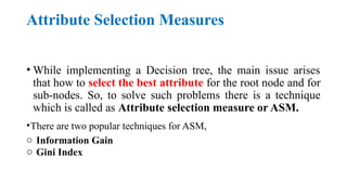 Attribute Selection Measures
• While implementing a Decision tree, the main issue arises
that how to select the best attribute for the root node and for
sub-nodes. So, to solve such problems there is a technique
which is called as Attribute selection measure or ASM.
•There are two popular techniques for ASM,
o Information Gain
o Gini Index
 