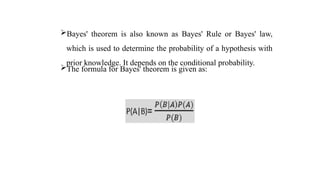 Bayes' theorem is also known as Bayes' Rule or Bayes' law,
which is used to determine the probability of a hypothesis with
prior knowledge. It depends on the conditional probability.
The formula for Bayes' theorem is given as:
 