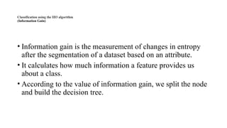 Classification using the ID3 algorithm
(Information Gain)
• Information gain is the measurement of changes in entropy
after the segmentation of a dataset based on an attribute.
• It calculates how much information a feature provides us
about a class.
• According to the value of information gain, we split the node
and build the decision tree.
 