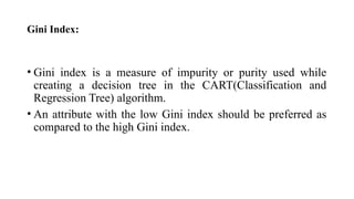 Gini Index:
• Gini index is a measure of impurity or purity used while
creating a decision tree in the CART(Classification and
Regression Tree) algorithm.
• An attribute with the low Gini index should be preferred as
compared to the high Gini index.
 