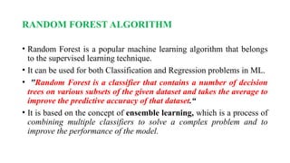 RANDOM FOREST ALGORITHM
• Random Forest is a popular machine learning algorithm that belongs
to the supervised learning technique.
• It can be used for both Classification and Regression problems in ML.
• "Random Forest is a classifier that contains a number of decision
trees on various subsets of the given dataset and takes the average to
improve the predictive accuracy of that dataset.“
• It is based on the concept of ensemble learning, which is a process of
combining multiple classifiers to solve a complex problem and to
improve the performance of the model.
 