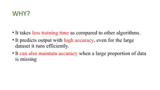 WHY?
• It takes less training time as compared to other algorithms.
• It predicts output with high accuracy, even for the large
dataset it runs efficiently.
• It can also maintain accuracy when a large proportion of data
is missing
 