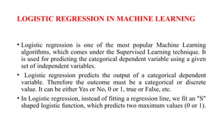 LOGISTIC REGRESSION IN MACHINE LEARNING
• Logistic regression is one of the most popular Machine Learning
algorithms, which comes under the Supervised Learning technique. It
is used for predicting the categorical dependent variable using a given
set of independent variables.
• Logistic regression predicts the output of a categorical dependent
variable. Therefore the outcome must be a categorical or discrete
value. It can be either Yes or No, 0 or 1, true or False, etc.
• In Logistic regression, instead of fitting a regression line, we fit an "S"
shaped logistic function, which predicts two maximum values (0 or 1).
 