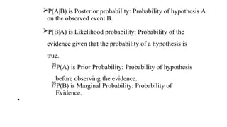 P(A|B) is Posterior probability: Probability of hypothesis A
on the observed event B.
P(B|A) is Likelihood probability: Probability of the
evidence given that the probability of a hypothesis is
true.
P(A) is Prior Probability: Probability of hypothesis
before observing the evidence.
P(B) is Marginal Probability: Probability of
Evidence.
•
 