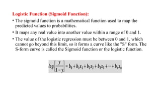 Logistic Function (Sigmoid Function):
• The sigmoid function is a mathematical function used to map the
predicted values to probabilities.
• It maps any real value into another value within a range of 0 and 1.
• The value of the logistic regression must be between 0 and 1, which
cannot go beyond this limit, so it forms a curve like the "S" form. The
S-form curve is called the Sigmoid function or the logistic function.
 