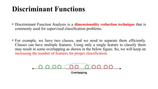 Discriminant Functions
• Discriminant Function Analysis is a dimensionality reduction technique that is
commonly used for supervised classification problems.
• For example, we have two classes, and we need to separate them efficiently.
Classes can have multiple features. Using only a single feature to classify them
may result in some overlapping as shown in the below figure. So, we will keep on
increasing the number of features for proper classification.
 