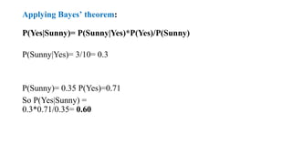 Applying Bayes’ theorem:
P(Yes|Sunny)= P(Sunny|Yes)*P(Yes)/P(Sunny)
P(Sunny|Yes)= 3/10= 0.3
P(Sunny)= 0.35 P(Yes)=0.71
So P(Yes|Sunny) =
0.3*0.71/0.35= 0.60
 