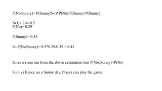 P(No|Sunny)= P(Sunny|No)*P(No)/P(Sunny) P(Sunny|
NO)= 2/4=0.5
P(No)= 0.29
P(Sunny)= 0.35
So P(No|Sunny)= 0.5*0.29/0.35 = 0.41
So as we can see from the above calculation that P(Yes|Sunny)>P(No|
Sunny) Hence on a Sunny day, Player can play the game.
 