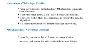 •Advantages of Naïve Bayes Classifier:
Naïve Bayes is one of the fast and easy ML algorithms to predict a
class of datasets.
It can be used for Binary as well as Multi-class Classifications.
It performs well in Multi-class predictions as compared to the other
Algorithms.
It is the most popular choice for text classification problems.
•Disadvantages of Naïve Bayes Classifier:
Naive Bayes assumes that all features are independent or
unrelated, so it cannot learn the relationship between features.
 