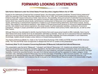 FORWARD LOOKING STATEMENTS
Safe Harbor Statement under the United States Private Securities Litigation Reform Act of 1995:
Except for the statements of historical fact contained herein, the information presented constitutes "forward-looking statements"
within the meaning of the Private Securities Litigation Reform Act of 1995. Such forward-looking statements, including but not
limited to those with respect to the price of silver, lead and zinc, the possibility, timing and amount of estimated future production,
costs of production, reserve determination and reserve conversion rates involve known and unknown risks, uncertainties and other
factors which may cause the actual results, performance or achievement of Silvercorp to be materially different from any future
results, performance or achievements expressed or implied by such forward-looking statements. Such factors include, among
others, risks related to international operations, risks related to Chinese government issuance of mining and related development
permits, risks related to joint venture operations, the actual results of current exploration activities, conclusions of economic
evaluations, changes in project parameters as plans continue to be refined, future prices of silver, lead and zinc, as well as other
Risk Factors.
Although Silvercorp has attempted to identify important factors that could cause actual results to differ materially, there may be
other factors that cause results not to be as anticipated, estimated or intended. There can be no assurance that such statements
will prove to be accurate as actual results and future events could differ materially from those anticipated in such statements.
Accordingly, readers should not place undue reliance on forward-looking statements.
The shares of Silvercorp Metals Inc. trade on the Toronto Stock Exchange (TSX: SVM) and NYSE American (NYSE American:
SVM). The TSX and NYSE have not approved or disapproved the form or content of this presentation.
Cautionary Note To U.S. Investors Concerning Estimates Of Measured, Indicated And Inferred Resources
This presentation uses the terms “Measured”, “Indicated” and Inferred” Resources. U.S. investors are advised that while such
terms are recognized and required by Canadian regulations, the Securities and Exchange Commission does not recognize them.
“Inferred Resources” have a great amount of uncertainty as to their existence, and great uncertainty as to their economic and legal
feasibility. It cannot be assumed that all or any part of an inferred resource will ever be upgraded to a higher category. Under
Canadian rules, estimates of Inferred Resources may not form the basis of feasibility or other economic studies. U.S. investors are
cautioned not to assume that all or any part of Measured or Indicated Resources will ever be converted into reserves. U.S.
investors are also cautioned not to assume that all or any part of an Inferred Mineral Resource exists, or is economically or legally
mineable.
2SVM:TSX/NYSE AMERICAN
 
