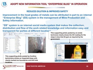 ADOPT NEW INFORMATION TOOL “ENTERPRISE BLOG” IN OPERATION
Improvement in the head grades of metals can be attributed in part to an internal
“Enterprise Blog” (EB) system in the management of Mine Production and
Safety Information.
“EB” system is an internet social media system that makes the collection,
distribution and flow of the work related knowledge and information easy and
transparent for parties at different locations.
SVM:TSX/NYSE AMERICAN 20
REDUCES DILUTION & IMPROVES SAFETY
This supporting photo posted by frontline
technicians shows an inspected stope with
clearly marked ore boundaries and drill hole
locations.
This supporting photo posted by an onsite
technician clearly shows the CO reading for the
stope is less that 24 ppm as required by the
government.
 