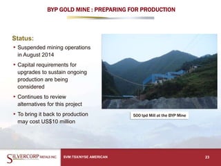 BYP GOLD MINE : PREPARING FOR PRODUCTION
Status:
▸Suspended mining operations
in August 2014
▸Capital requirements for
upgrades to sustain ongoing
production are being
considered
▸Continues to review
alternatives for this project
▸To bring it back to production
may cost US$10 million
SVM:TSX/NYSE AMERICAN 23
500 tpd Mill at the BYP Mine
 