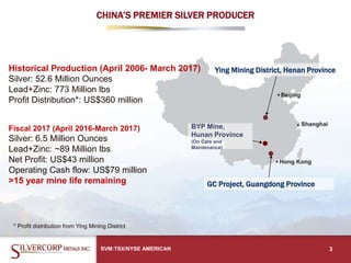 SVM:TSX/NYSE AMERICAN 3
Ying Mining District, Henan Province
GC Project, Guangdong Province
CHINA’S PREMIER SILVER PRODUCER
BYP Mine,
Hunan Province
(On Care and
Maintenance)
Historical Production (April 2006- March 2017)
Silver: 52.6 Million Ounces
Lead+Zinc: 773 Million lbs
Profit Distribution*: US$360 million
Fiscal 2017 (April 2016-March 2017)
Silver: 6.5 Million Ounces
Lead+Zinc: ~89 Million lbs
Net Profit: US$43 million
Operating Cash flow: US$79 million
>15 year mine life remaining
* Profit distribution from Ying Mining District
 