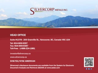 SVM:TSX/NYSE AMERICAN 35
Suite #1378 - 200 Granville St., Vancouver, BC, Canada V6C 1S4
Tel: 604-669-9397
Fax: 604-669-9387
Toll-Free: 1-888-224-1881
HEAD OFFICE
Silvercorp’s disclosure documents are available from the System for Electronic
Document Analysis and Retrieval (SEDAR) at www.sedar.com
SVM:TSX/NYSE AMERICAN
investor@silvercorp.ca
www.silvercorp.ca
 