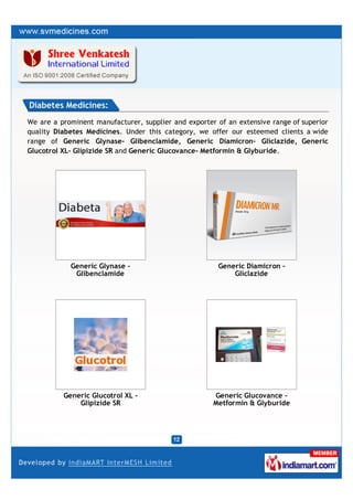 Diabetes Medicines:
We are a prominent manufacturer, supplier and exporter of an extensive range of superior
quality Diabetes Medicines. Under this category, we offer our esteemed clients a wide
range of Generic Glynase- Glibenclamide, Generic Diamicron- Gliclazide, Generic
Glucotrol XL- Glipizide SR and Generic Glucovance- Metformin & Glyburide.




            Generic Glynase -                          Generic Diamicron -
             Glibenclamide                                 Gliclazide




          Generic Glucotrol XL -                      Generic Glucovance -
              Glipizide SR                            Metformin & Glyburide
 