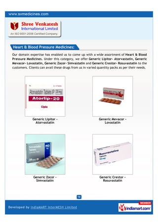 Heart & Blood Pressure Medicines:
Our domain expertise has enabled us to come up with a wide assortment of Heart & Blood
Pressure Medicines. Under this category, we offer Generic Lipitor– Atorvastatin, Generic
Mevacor- Lovastatin, Generic Zocor- Simvastatin and Generic Crestor- Rosuvastatin to the
customers. Clients can avail these drugs from us in varied quantity packs as per their needs.




              Generic Lipitor -                            Generic Mevacor -
                Atorvastatin                                  Lovastatin




              Generic Zocor -                               Generic Crestor -
               Simvastatin                                    Rosuvastatin
 