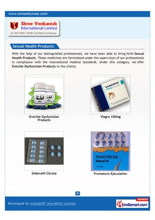 Sexual Health Products:
With the help of our distinguished professionals, we have been able to bring forth Sexual
Health Products. These medicines are formulated under the supervision of our professionals
in compliance with the international medical standards. Under this category, we offer
Erectile Dysfunction Products to the clients.




           Erectile Dysfunction                             Viagra 100mg
                 Products




             Sildenafil Citrate                        Premature Ejaculation
 