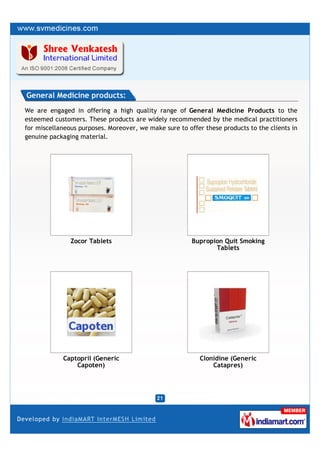 General Medicine products:
We are engaged in offering a high quality range of General Medicine Products to the
esteemed customers. These products are widely recommended by the medical practitioners
for miscellaneous purposes. Moreover, we make sure to offer these products to the clients in
genuine packaging material.




               Zocor Tablets                            Bupropion Quit Smoking
                                                               Tablets




            Captopril (Generic                             Clonidine (Generic
                Capoten)                                       Catapres)
 