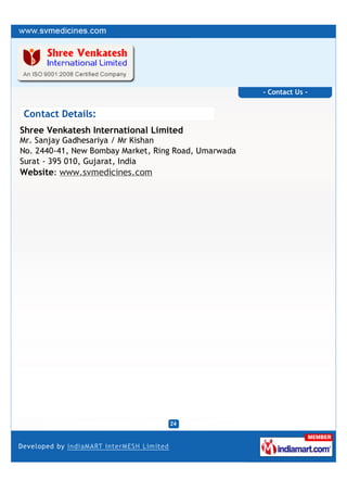 - Contact Us -


Contact Details:
Shree Venkatesh International Limited
Mr. Sanjay Gadhesariya / Mr Kishan
No. 2440-41, New Bombay Market, Ring Road, Umarwada
Surat - 395 010, Gujarat, India
Website: www.svmedicines.com
 